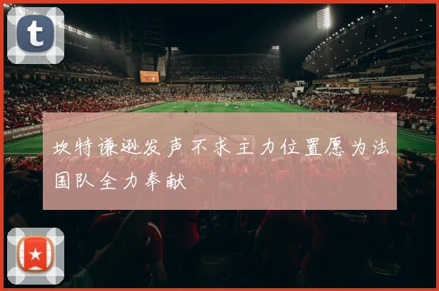 坎特谦逊发声不求主力位置愿为法国队全力奉献