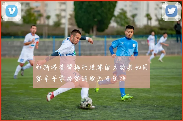 维斯塔潘赞梅西进球能力称其如同赛车手掌控赛道般无可阻挡