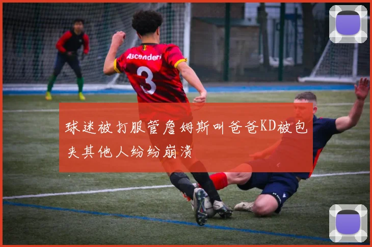 球迷被打服管詹姆斯叫爸爸KD被包夹其他人纷纷崩溃