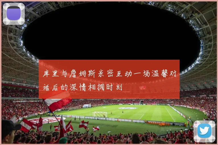 库里与詹姆斯亲密互动一场温馨对话后的深情相拥时刻