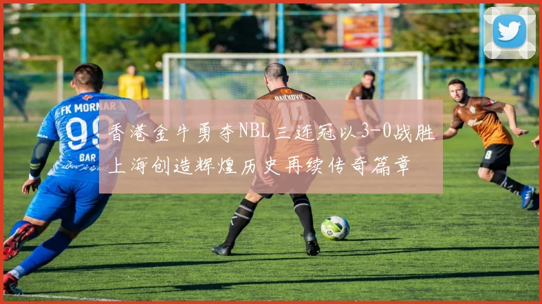 香港金牛勇夺NBL三连冠以3-0战胜上海创造辉煌历史再续传奇篇章