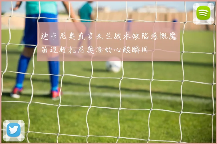 迪卡尼奥直言米兰战术缺陷感慨魔笛追赶扎尼奥洛的心酸瞬间