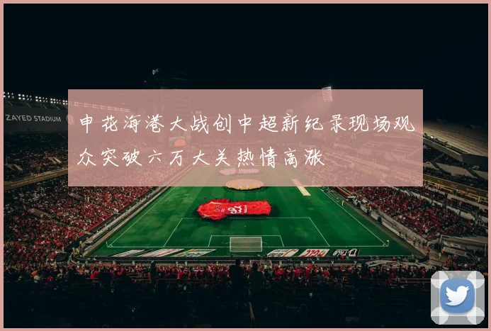 申花海港大战创中超新纪录现场观众突破六万大关热情高涨