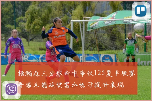 杨瀚森三分球命中率仅125夏季联赛手感未能延续需加练习提升表现