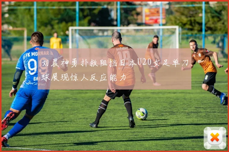 刘晨神勇扑救阻挡日本U20女足单刀球展现惊人反应能力