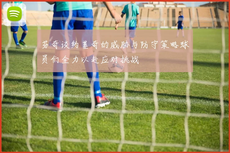 芬奇谈约基奇的威胁与防守策略球员们全力以赴应对挑战