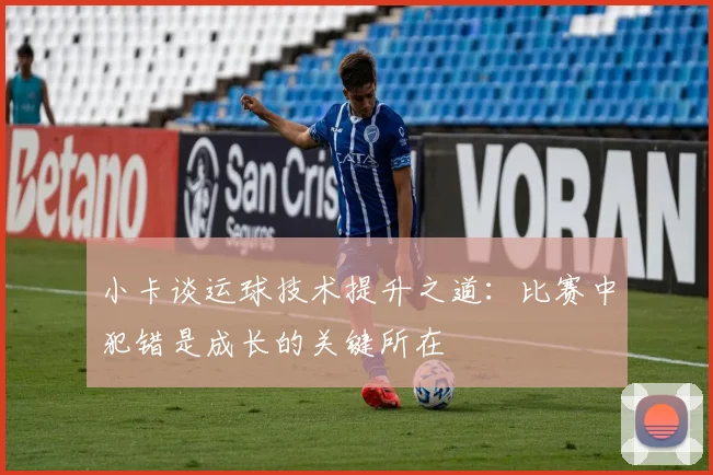 小卡谈运球技术提升之道：比赛中犯错是成长的关键所在